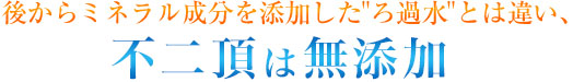 後からミネラル成分を添加した“ろ過水”とは違い、不二頂は無添加。